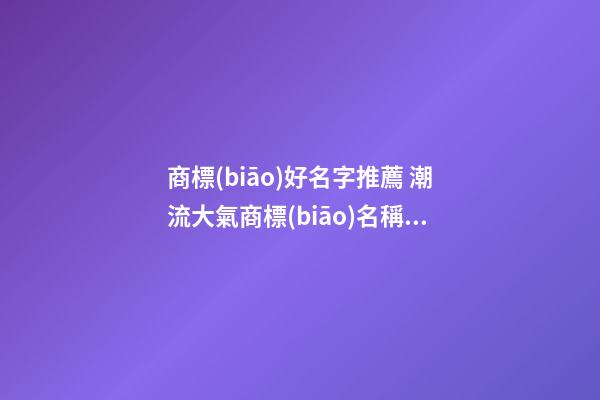 商標(biāo)好名字推薦 潮流大氣商標(biāo)名稱有哪些,起名之家